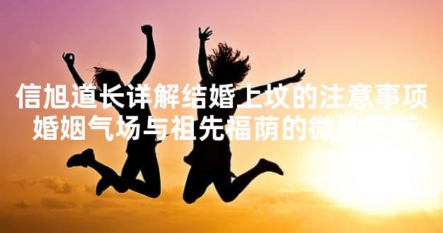 信旭道长详解结婚上坟的注意事项 婚姻气场与祖先福荫的微妙平